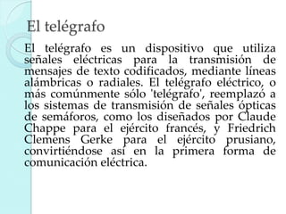 El telégrafo
El telégrafo es un dispositivo que utiliza
señales eléctricas para la transmisión de
mensajes de texto codificados, mediante líneas
alámbricas o radiales. El telégrafo eléctrico, o
más comúnmente sólo 'telégrafo', reemplazó a
los sistemas de transmisión de señales ópticas
de semáforos, como los diseñados por Claude
Chappe para el ejército francés, y Friedrich
Clemens Gerke para el ejército prusiano,
convirtiéndose así en la primera forma de
comunicación eléctrica.

 