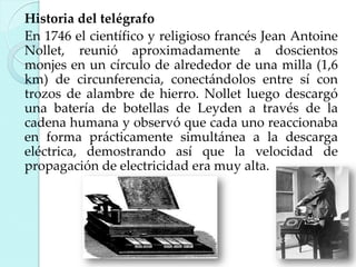 Historia del telégrafo
En 1746 el científico y religioso francés Jean Antoine
Nollet, reunió aproximadamente a doscientos
monjes en un círculo de alrededor de una milla (1,6
km) de circunferencia, conectándolos entre sí con
trozos de alambre de hierro. Nollet luego descargó
una batería de botellas de Leyden a través de la
cadena humana y observó que cada uno reaccionaba
en forma prácticamente simultánea a la descarga
eléctrica, demostrando así que la velocidad de
propagación de electricidad era muy alta.

 