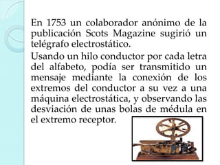 En 1753 un colaborador anónimo de la
publicación Scots Magazine sugirió un
telégrafo electrostático.
Usando un hilo conductor por cada letra
del alfabeto, podía ser transmitido un
mensaje mediante la conexión de los
extremos del conductor a su vez a una
máquina electrostática, y observando las
desviación de unas bolas de médula en
el extremo receptor.

 