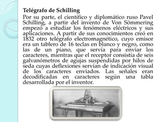 Telégrafo de Schilling
Por su parte, el científico y diplomático ruso Pavel
Schilling, a partir del invento de Von Sömmering
empezó a estudiar los fenómenos eléctricos y sus
aplicaciones. A partir de sus conocimientos creó en
1832 otro telégrafo electromagnético, cuyo emisor
era un tablero de 16 teclas en blanco y negro, como
las de un piano, que servía para enviar los
caracteres, mientras que el receptor consistía de seis
galvanómetros de agujas suspendidas por hilos de
seda cuyas deflexiones servían de indicación visual
de los caracteres enviados. Las señales eran
decodificadas en caracteres según una tabla
desarrollada por el inventor.

 
