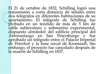 El 21 de octubre de 1832, Schilling logró una
transmisión a corta distancia de señales entre
dos telégrafos en diferentes habitaciones de su
apartamento. El telégrafo de Schilling fue
probado en un tendido de más de 5 km de
cable subterráneo y submarino experimental,
dispuesto alrededor del edificio principal del
Almirantazgo en San Petersburgo y fue
aprobado un telégrafo entre el Palacio Imperial
de Peterhof y la base naval de Kronstadt. Sin
embargo, el proyecto fue cancelado después de
la muerte de Schilling en 1837.

 