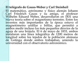El telégrafo de Gauss-Weber y Carl Steinheil
El matemático, astrónomo y físico alemán Johann
Carl Friedrich Gauss y su amigo, el profesor
Wilhelm Eduard Weber, desarrollaron en 1831 una
nueva teoría sobre el magnetismo terrestre. Entre los
inventos más importantes de la época estuvo el
magnetómetro unifilar y bifilar, que permitió a
ambos medir incluso los más pequeños desvíos de la
aguja de una brújula. El 6 de mayo de 1833, ambos
instalaron una línea telegráfica de 1200 metros de
longitud sobre los tejados de la población alemana
de Gotinga donde ambos trabajaban, uniendo la
universidad con el observatorio astronómico.

 