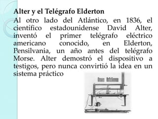 Alter y el Telégrafo Elderton
Al otro lado del Atlántico, en 1836, el
científico estadounidense David Alter,
inventó el primer telégrafo eléctrico
americano
conocido,
en
Elderton,
Pensilvania, un año antes del telégrafo
Morse. Alter demostró el dispositivo a
testigos, pero nunca convirtió la idea en un
sistema práctico

 