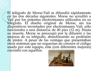 El telégrafo de Morse-Vail se difundió rápidamente
en las dos décadas siguientes. Morse no acreditó a
Vail por los potentes electroimanes utilizados en su
telégrafo. El diseño original de Morse, sin los
dispositivos inventados por electroimanes Vail, sólo
funcionaba a una distancia de 40 pies (12 m). Hasta
su muerte, Morse se preocupó por la difusión y las
mejoras de su telégrafo, abandonando su profesión
de pintor. A pesar de las ventajas que presentaban
otros sistemas que no requerían de conocer el código
usado por este equipo, éste (con diferentes mejoras)
coexistió con aquellos.

 