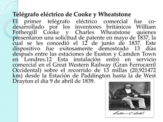 Telégrafo eléctrico de Cooke y Wheatstone
El primer telégrafo eléctrico comercial fue codesarrollado por los inventores británicos William
Fothergill Cooke y Charles Wheatstone quienes
presentaron una solicitud de patente en mayo de 1837, la
cual se les concedió el 12 de junio de 1837. Este
dispositivo fue exitosamente demostrado 13 días
después entre las estaciones de Euston y Camden Town
en Londres.12 Esta instalación entró en servicio
comercial en el Great Western Railway (Gran Ferrocarril
Occidental) sobre el recorrido de 13 millas (20,921472
km) desde la Estación de Paddington hasta la de West
Drayton el día 9 de abril de 1839.

 