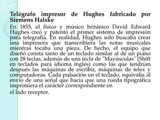 Telégrafo impresor de Hughes fabricado por
Siemens Halske
En 1855, el físico y músico británico David Edward
Hughes creó y patentó el primer sistema de impresión
para telegrafía. En realidad, Hughes solo buscaba crear
una impresora que transcribiera las notas musicales
mientras tocaba una pieza. De hecho, el equipo que
diseñó consta tanto de un teclado similar al de un piano
con 28 teclas, además de una tecla de "Mayúsculas" (Shift
en teclados para idioma inglés) como las que tendrían
después las máquinas de escribir, máquinas de telex y
computadoras. Cada pulsación en el teclado, equivalía al
envío de una señal que hacía que una rueda tipográfica
imprimiera el carácter correspondiente en
el lado receptor.

 