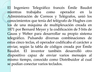 El Ingeniero Telegráfico francés Émile Baudot
mientras trabajaba como operador en la
Administración de Correos y Telégrafos, unió los
conocimientos que tenía del telégrafo de Hughes con
los de una máquina de multiplexación creada en
1871 por Bernard Meyer y la codificación de 5 bits de
Gauss y Weber para desarrollar su propio sistema
telegráfico. Pulsando diversas combinaciones de
estas cinco teclas, el operador codificaba el carácter a
enviar, según la tabla de códigos creada por Émile
Baudot. El inventor también desarrolló otro
dispositivo capaz de enviar varios mensajes al
mismo tiempo, conocido como Distribuidor al cual
se podían conectar varios teclados.

 