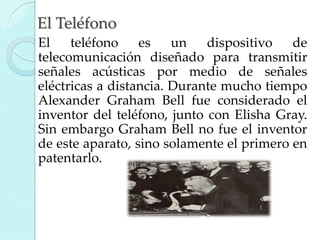 El Teléfono
El
teléfono
es
un
dispositivo
de
telecomunicación diseñado para transmitir
señales acústicas por medio de señales
eléctricas a distancia. Durante mucho tiempo
Alexander Graham Bell fue considerado el
inventor del teléfono, junto con Elisha Gray.
Sin embargo Graham Bell no fue el inventor
de este aparato, sino solamente el primero en
patentarlo.

 