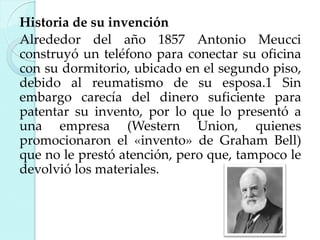 Historia de su invención
Alrededor del año 1857 Antonio Meucci
construyó un teléfono para conectar su oficina
con su dormitorio, ubicado en el segundo piso,
debido al reumatismo de su esposa.1 Sin
embargo carecía del dinero suficiente para
patentar su invento, por lo que lo presentó a
una empresa (Western Union, quienes
promocionaron el «invento» de Graham Bell)
que no le prestó atención, pero que, tampoco le
devolvió los materiales.

 