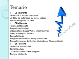 Temario


La imprenta

Historia de la imprenta moderna
La Biblia de Gutenberg, su mayor trabajo
Prensa de imprimir de 1811


El telégrafo

Historia del telégrafo
Telégrafo de Schilling
El telégrafo de Gauss-Weber y Carl Steinheil
Alter y el Telégrafo Elderton
Telégrafo Morse
Telégrafo eléctrico de Cooke y Wheatstone
Telégrafo impresor de Hughes fabricado por Siemens Halske


El Teléfono

Historia de su invención
Telefonía celular
La creación de un nuevo lenguaje
Teléfono inteligente

 
