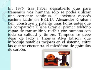 En 1876, tras haber descubierto que para
transmitir voz humana sólo se podía utilizar
una corriente continua, el inventor escocés
nacionalizado en EE.UU. Alexander Graham
Bell, construyó y patentó unas horas antes que
su compatriota Elisha Gray el primer teléfono
capaz de transmitir y recibir voz humana con
toda su calidad y timbre. Tampoco se debe
dejar de lado a Thomas Alva Edison, que
introdujo notables mejoras en el sistema, entre
las que se encuentra el micrófono de gránulos
de carbón.

 