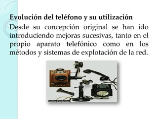 Evolución del teléfono y su utilización
Desde su concepción original se han ido
introduciendo mejoras sucesivas, tanto en el
propio aparato telefónico como en los
métodos y sistemas de explotación de la red.

 