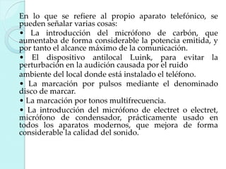 En lo que se refiere al propio aparato telefónico, se
pueden señalar varias cosas:
• La introducción del micrófono de carbón, que
aumentaba de forma considerable la potencia emitida, y
por tanto el alcance máximo de la comunicación.
• El dispositivo antilocal Luink, para evitar la
perturbación en la audición causada por el ruido
ambiente del local donde está instalado el teléfono.
• La marcación por pulsos mediante el denominado
disco de marcar.
• La marcación por tonos multifrecuencia.
• La introducción del micrófono de electret o electret,
micrófono de condensador, prácticamente usado en
todos los aparatos modernos, que mejora de forma
considerable la calidad del sonido.

 