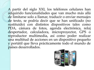 A partir del siglo XXI, los teléfonos celulares han
adquirido funcionalidades que van mucho más allá
de limitarse solo a llamar, traducir o enviar mensajes
de texto, se podría decir que se han unificado (no
sustituido) con distintos dispositivos tales como
PDA, cámara de fotos, agenda electrónica, reloj
despertador, calculadora, microproyector, GPS o
reproductor multimedia, así como poder realizar
una multitud de acciones en un dispositivo pequeño
y portátil que lleva prácticamente todo el mundo de
países desarrollados.

 
