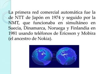 La primera red comercial automática fue la
de NTT de Japón en 1974 y seguido por la
NMT, que funcionaba en simultáneo en
Suecia, Dinamarca, Noruega y Finlandia en
1981 usando teléfonos de Ericsson y Mobira
(el ancestro de Nokia).

 