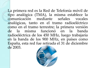 La primera red es la Red de Telefonía móvil de
tipo analógica (TMA), la misma establece la
comunicación mediante señales vocales
analógicas, tanto en el tramo radioeléctrico
como en el tramo terrestre; la primera versión
de la misma funcionó en la banda
radioeléctrica de los 450 MHz, luego trabajaría
en la banda de los 900 MHz, en países como
España, esta red fue retirada el 31 de diciembre
de 2003.

 