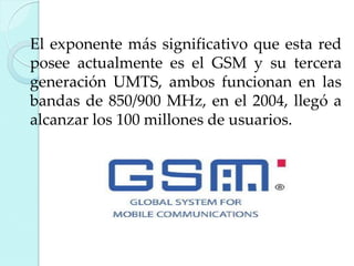 El exponente más significativo que esta red
posee actualmente es el GSM y su tercera
generación UMTS, ambos funcionan en las
bandas de 850/900 MHz, en el 2004, llegó a
alcanzar los 100 millones de usuarios.

 
