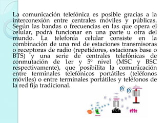 La comunicación telefónica es posible gracias a la
interconexión entre centrales móviles y públicas.
Según las bandas o frecuencias en las que opera el
celular, podrá funcionar en una parte u otra del
mundo. La telefonía celular consiste en la
combinación de una red de estaciones transmisoras
o receptoras de radio (repetidores, estaciones base o
BTS) y una serie de centrales telefónicas de
conmutación de 1er y 5º nivel (MSC y BSC
respectivamente), que posibilita la comunicación
entre terminales telefónicos portátiles (teléfonos
móviles) o entre terminales portátiles y teléfonos de
la red fija tradicional.

 