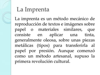 La Imprenta
La imprenta es un método mecánico de
reproducción de textos e imágenes sobre
papel o materiales similares, que
consiste
en
aplicar
una
tinta,
generalmente oleosa, sobre unas piezas
metálicas (tipos) para transferirla al
papel por presión. Aunque comenzó
como un método artesanal, supuso la
primera revolución cultural.

 
