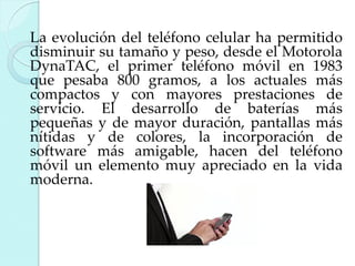 La evolución del teléfono celular ha permitido
disminuir su tamaño y peso, desde el Motorola
DynaTAC, el primer teléfono móvil en 1983
que pesaba 800 gramos, a los actuales más
compactos y con mayores prestaciones de
servicio. El desarrollo de baterías más
pequeñas y de mayor duración, pantallas más
nítidas y de colores, la incorporación de
software más amigable, hacen del teléfono
móvil un elemento muy apreciado en la vida
moderna.

 