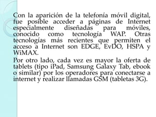 Con la aparición de la telefonía móvil digital,
fue posible acceder a páginas de Internet
especialmente
diseñadas
para
móviles,
conocido como tecnología WAP. Otras
tecnologías más recientes que permiten el
acceso a Internet son EDGE, EvDO, HSPA y
WiMAX.
Por otro lado, cada vez es mayor la oferta de
tablets (tipo iPad, Samsung Galaxy Tab, ebook
o similar) por los operadores para conectarse a
internet y realizar llamadas GSM (tabletas 3G).

 