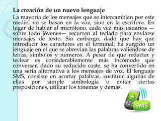 La creación de un nuevo lenguaje
La mayoría de los mensajes que se intercambian por este
medio, no se basan en la voz, sino en la escritura. En
lugar de hablar al micrófono, cada vez más usuarios —
sobre todo jóvenes— recurren al teclado para enviarse
mensajes de texto. Sin embargo, dado que hay que
introducir los caracteres en el terminal, ha surgido un
lenguaje en el que se abrevian las palabras valiéndose de
letras, símbolos y números. A pesar de que redactar y
teclear es considerablemente más incómodo que
conversar, dado su reducido coste, se ha convertido en
una seria alternativa a los mensajes de voz. El lenguaje
SMS, consiste en acortar palabras, sustituir algunas de
ellas por simple simbología o evitar ciertas
preposiciones, utilizar los fonemas y demás.

 