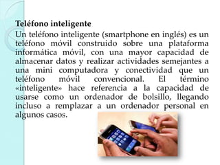 Teléfono inteligente
Un teléfono inteligente (smartphone en inglés) es un
teléfono móvil construido sobre una plataforma
informática móvil, con una mayor capacidad de
almacenar datos y realizar actividades semejantes a
una mini computadora y conectividad que un
teléfono
móvil
convencional.
El
término
«inteligente» hace referencia a la capacidad de
usarse como un ordenador de bolsillo, llegando
incluso a remplazar a un ordenador personal en
algunos casos.

 