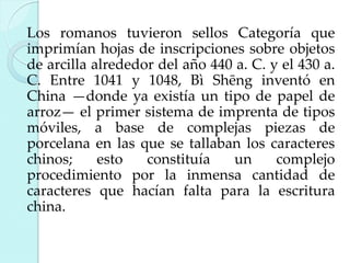 Los romanos tuvieron sellos Categoría que
imprimían hojas de inscripciones sobre objetos
de arcilla alrededor del año 440 a. C. y el 430 a.
C. Entre 1041 y 1048, Bì Shēng inventó en
China —donde ya existía un tipo de papel de
arroz— el primer sistema de imprenta de tipos
móviles, a base de complejas piezas de
porcelana en las que se tallaban los caracteres
chinos;
esto
constituía
un
complejo
procedimiento por la inmensa cantidad de
caracteres que hacían falta para la escritura
china.

 