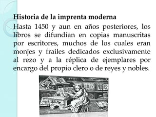 Historia de la imprenta moderna
Hasta 1450 y aun en años posteriores, los
libros se difundían en copias manuscritas
por escritores, muchos de los cuales eran
monjes y frailes dedicados exclusivamente
al rezo y a la réplica de ejemplares por
encargo del propio clero o de reyes y nobles.

 