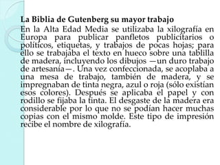 La Biblia de Gutenberg su mayor trabajo
En la Alta Edad Media se utilizaba la xilografía en
Europa para publicar panfletos publicitarios o
políticos, etiquetas, y trabajos de pocas hojas; para
ello se trabajaba el texto en hueco sobre una tablilla
de madera, incluyendo los dibujos —un duro trabajo
de artesanía—. Una vez confeccionada, se acoplaba a
una mesa de trabajo, también de madera, y se
impregnaban de tinta negra, azul o roja (sólo existían
esos colores). Después se aplicaba el papel y con
rodillo se fijaba la tinta. El desgaste de la madera era
considerable por lo que no se podían hacer muchas
copias con el mismo molde. Este tipo de impresión
recibe el nombre de xilografía.

 