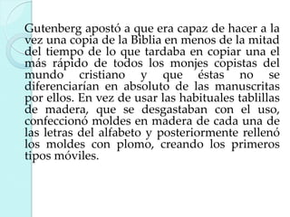 Gutenberg apostó a que era capaz de hacer a la
vez una copia de la Biblia en menos de la mitad
del tiempo de lo que tardaba en copiar una el
más rápido de todos los monjes copistas del
mundo cristiano y que éstas no se
diferenciarían en absoluto de las manuscritas
por ellos. En vez de usar las habituales tablillas
de madera, que se desgastaban con el uso,
confeccionó moldes en madera de cada una de
las letras del alfabeto y posteriormente rellenó
los moldes con plomo, creando los primeros
tipos móviles.

 