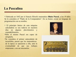 La Pascalina Fabricada en 1642 por el francés filósofo matemático  Blaise Pascal , a los 19 años. Se le considera el “Padre de la Computadora”.  En su honor, existe un lenguaje de programación con su nombre. El principio básico de esta máquina calculadora se usa todavía en nuestros días en algunos pluviómetros y cuentakilómetros. Sólo el mismo Pascal era capaz de arreglarla. Se considera el primer antecedente de tecnofobia, puesto que los matemáticos  de la época se opusieron a ella, ante la eventualidad de que sus trabajos empezaran  a no ser necesarios. 