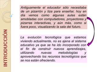 La evolución tecnológica que estamos
viviendo actualmente, no es ajena al sistema
educativo ya que se ha ido incorporado con
el fin de construir nuevos aprendizajes,
utilizando nuevas metodologías y
aprovechando los recursos tecnológicos que
se nos están ofreciendo.
Antiguamente el educador sólo necesitaba
de un pizarrón y tiza para enseñar, hoy en
día vemos como algunas aulas están
amobladas con computadores, proyectores y
pizarras interactivas, y aún más, como si
fuera poco, visualizando la sala del futuro.
 