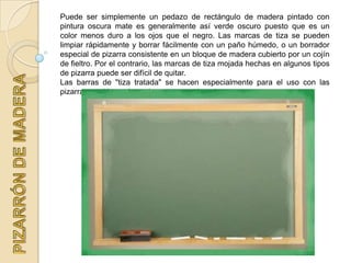 Puede ser simplemente un pedazo de rectángulo de madera pintado con
pintura oscura mate es generalmente así verde oscuro puesto que es un
color menos duro a los ojos que el negro. Las marcas de tiza se pueden
limpiar rápidamente y borrar fácilmente con un paño húmedo, o un borrador
especial de pizarra consistente en un bloque de madera cubierto por un cojín
de fieltro. Por el contrario, las marcas de tiza mojada hechas en algunos tipos
de pizarra puede ser difícil de quitar.
Las barras de "tiza tratada" se hacen especialmente para el uso con las
pizarras, en blanco las más comunes, ejemplo:
 