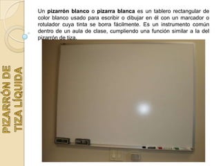 Un pizarrón blanco o pizarra blanca es un tablero rectangular de
color blanco usado para escribir o dibujar en él con un marcador o
rotulador cuya tinta se borra fácilmente. Es un instrumento común
dentro de un aula de clase, cumpliendo una función similar a la del
pizarrón de tiza.
 