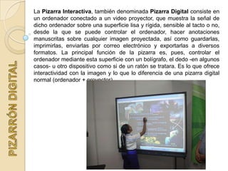 La Pizarra Interactiva, también denominada Pizarra Digital consiste en
un ordenador conectado a un video proyector, que muestra la señal de
dicho ordenador sobre una superficie lisa y rígida, sensible al tacto o no,
desde la que se puede controlar el ordenador, hacer anotaciones
manuscritas sobre cualquier imagen proyectada, así como guardarlas,
imprimirlas, enviarlas por correo electrónico y exportarlas a diversos
formatos. La principal función de la pizarra es, pues, controlar el
ordenador mediante esta superficie con un bolígrafo, el dedo -en algunos
casos- u otro dispositivo como si de un ratón se tratara. Es lo que ofrece
interactividad con la imagen y lo que lo diferencia de una pizarra digital
normal (ordenador + proyector).
 