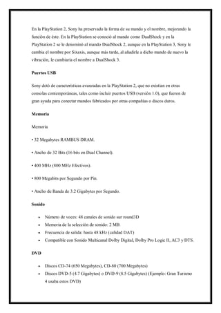 En la PlayStation 2, Sony ha preservado la forma de su mando y el nombre, mejorando la
función de éste. En la PlayStation se conoció al mando como DualShock y en la
PlayStation 2 se le denominó al mando DualShock 2, aunque en la PlayStation 3, Sony le
cambia el nombre por Sixaxis, aunque más tarde, al añadirle a dicho mando de nuevo la
vibración, le cambiaría el nombre a DualShock 3.
Puertos USB
Sony dotó de características avanzadas en la PlayStation 2, que no existían en otras
consolas contemporáneas, tales como incluir puertos USB (versión 1.0), que fueron de
gran ayuda para conectar mandos fabricados por otras compañías o discos duros.
Memoria
Memoria
• 32 Megabytes RAMBUS DRAM.
• Ancho de 32 Bits (16 bits en Dual Channel).
• 400 MHz (800 MHz Efectivos).
• 800 Megabits por Segundo por Pin.
• Ancho de Banda de 3.2 Gigabytes por Segundo.
Sonido


Número de voces: 48 canales de sonido sur round3D



Memoria de la selección de sonido: 2 MB



Frecuencia de salida: hasta 48 kHz (calidad DAT)



Compatible con Sonido Multicanal Dolby Digital, Dolby Pro Logic II, AC3 y DTS.

DVD


Discos CD-74 (650 Megabytes), CD-80 (700 Megabytes)



Discos DVD-5 (4.7 Gigabytes) o DVD-9 (8.5 Gigabytes) (Ejemplo: Gran Turismo
4 usaba estos DVD)

 