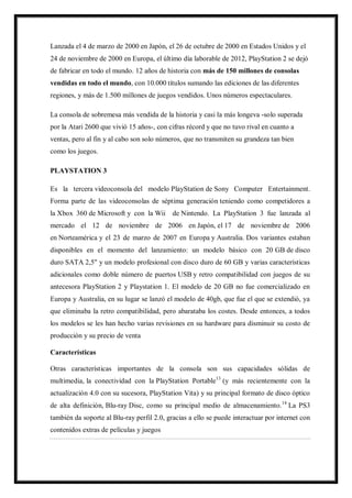 Lanzada el 4 de marzo de 2000 en Japón, el 26 de octubre de 2000 en Estados Unidos y el
24 de noviembre de 2000 en Europa, el último día laborable de 2012, PlayStation 2 se dejó
de fabricar en todo el mundo. 12 años de historia con más de 150 millones de consolas
vendidas en todo el mundo, con 10.000 títulos sumando las ediciones de las diferentes
regiones, y más de 1.500 millones de juegos vendidos. Unos números espectaculares.
La consola de sobremesa más vendida de la historia y casi la más longeva -solo superada
por la Atari 2600 que vivió 15 años-, con cifras récord y que no tuvo rival en cuanto a
ventas, pero al fin y al cabo son solo números, que no transmiten su grandeza tan bien
como los juegos.
PLAYSTATION 3
Es la tercera videoconsola del modelo PlayStation de Sony Computer Entertainment.
Forma parte de las videoconsolas de séptima generación teniendo como competidores a
la Xbox 360 de Microsoft y con la Wii de Nintendo. La PlayStation 3 fue lanzada al
mercado el 12 de noviembre de 2006 en Japón, el 17 de noviembre de 2006
en Norteamérica y el 23 de marzo de 2007 en Europa y Australia. Dos variantes estaban
disponibles en el momento del lanzamiento: un modelo básico con 20 GB de disco
duro SATA 2,5" y un modelo profesional con disco duro de 60 GB y varias características
adicionales como doble número de puertos USB y retro compatibilidad con juegos de su
antecesora PlayStation 2 y Playstation 1. El modelo de 20 GB no fue comercializado en
Europa y Australia, en su lugar se lanzó el modelo de 40gb, que fue el que se extendió, ya
que eliminaba la retro compatibilidad, pero abarataba los costes. Desde entonces, a todos
los modelos se les han hecho varias revisiones en su hardware para disminuir su costo de
producción y su precio de venta
Características
Otras características importantes de la consola son sus capacidades sólidas de
multimedia, la conectividad con la PlayStation Portable13 (y más recientemente con la
actualización 4.0 con su sucesora, PlayStation Vita) y su principal formato de disco óptico
de alta definición, Blu-ray Disc, como su principal medio de almacenamiento. 14 La PS3
también da soporte al Blu-ray perfil 2.0, gracias a ello se puede interactuar por internet con
contenidos extras de películas y juegos

 