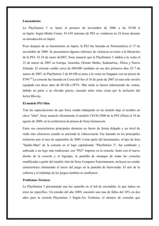 Lanzamiento
La PlayStation 3 se lanzó el primero de noviembre de 2006 a las 07:00 h
en Japón. Según Media Create, 81.639 sistemas de PS3 se vendieron en 24 horas durante
su introducción en Japón.
Poco después de su lanzamiento en Japón, la PS3 fue lanzada en Norteamérica el 17 de
noviembre de 2006. Se presentaron algunos informes de violencia en torno a la liberación
de la PS3. El 24 de enero de2007, Sony anunció que la PlayStation 3 saldría a la venta el
23 de marzo de 2007 en Europa, Australia, Oriente Medio, Sudamérica, África y Nueva
Zelanda. El sistema vendió cerca de 600.000 unidades en sus dos primeros días. El 7 de
marzo de 2007, la PlayStation 3 de 60 GB se puso a la venta en Singapur con un precio de
$799.24 La consola fue lanzada en Corea del Sur el 16 de junio de 2007 en una sola versión
equipada con disco duro de 80 GB e IPTV. Más tarde se fueron ralentizando las ventas,
debido en parte a su elevado precio, causado entre otras cosas por la inclusión del
lector Blu-ray.
El modelo PS3 Slim
Tras las especulaciones de que Sony estaba trabajando en un modelo bajo el nombre en
clave "slim", Sony anunció oficialmente el modelo CECH-2000 de la PS3 (Slim) el 18 de
agosto de 2009, en la conferencia de prensa de Sony Gamescom.
Entre sus características principales destacan un factor de forma delgado y un nivel de
ruido más silencioso cuando se enciende la videoconsola. Fue lanzado en los principales
territorios por el mes de septiembre de 2009. Como parte del lanzamiento, el tipo de letra
"Spider-Man" de la consola en el logo capitalizado "PlayStation 3", fue cambiado y
enfocado a un logo más tradicional, con "PS3" impreso en la consola. Junto con el nuevo
diseño de la consola y el logotipo, la pantalla de arranque de todas las consolas
modificadas a partir del modelo slim de Sony Computer Entertainment, incluyen un sonido
característico eliminando el inicio del juego en la pantalla de bienvenida. El arte de la
cubierta y el embalaje de los juegos también se cambiaron.
Problemas Técnicos
La PlayStation 3 presentando una luz amarilla en el led de encendido, lo que indica un
error no específico. Un estudio del año 2009, encontró una tasa de fallos del 10% en dos
años para la consola Playstation 3. Según Ars Technica, el número de consolas que

 