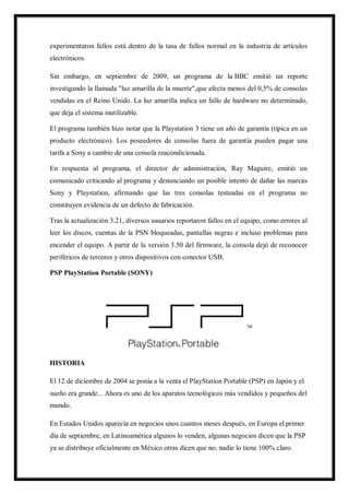experimentaron fallos está dentro de la tasa de fallos normal en la industria de artículos
electrónicos.
Sin embargo, en septiembre de 2009, un programa de la BBC emitió un reporte
investigando la llamada "luz amarilla de la muerte",que afecta menos del 0,5% de consolas
vendidas en el Reino Unido. La luz amarilla indica un fallo de hardware no determinado,
que deja el sistema inutilizable.
El programa también hizo notar que la Playstation 3 tiene un año de garantía (típica en un
producto electrónico). Los poseedores de consolas fuera de garantía pueden pagar una
tarifa a Sony a cambio de una consola reacondicionada.
En respuesta al programa, el director de administración, Ray Maguire, emitió un
comunicado criticando al programa y denunciando un posible intento de dañar las marcas
Sony y Playstation, afirmando que las tres consolas testeadas en el programa no
constituyen evidencia de un defecto de fabricación.
Tras la actualización 3.21, diversos usuarios reportaron fallos en el equipo, como errores al
leer los discos, cuentas de la PSN bloqueadas, pantallas negras e incluso problemas para
encender el equipo. A partir de la versión 3.50 del firmware, la consola dejó de reconocer
periféricos de terceros y otros dispositivos con conector USB.
PSP PlayStation Portable (SONY)

HISTORIA
El 12 de diciembre de 2004 se ponía a la venta el PlayStation Portable (PSP) en Japón y el
sueño era grande... Ahora es uno de los aparatos tecnológicos más vendidos y pequeños del
mundo.
En Estados Unidos aparecía en negocios unos cuantos meses después, en Europa el primer
día de septiembre, en Latinoamérica algunos lo venden, algunas negocios dicen que la PSP
ya se distribuye oficialmente en México otras dicen que no, nadie lo tiene 100% claro.

 