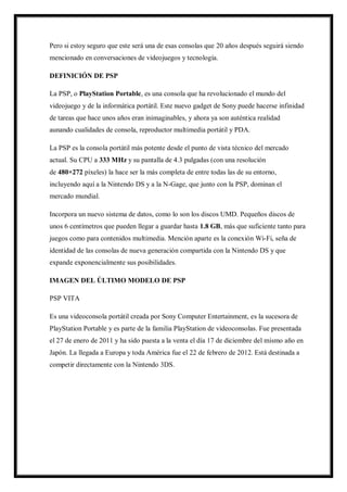 Pero si estoy seguro que este será una de esas consolas que 20 años después seguirá siendo
mencionado en conversaciones de videojuegos y tecnología.
DEFINICIÓN DE PSP
La PSP, o PlayStation Portable, es una consola que ha revolucionado el mundo del
videojuego y de la informática portátil. Este nuevo gadget de Sony puede hacerse infinidad
de tareas que hace unos años eran inimaginables, y ahora ya son auténtica realidad
aunando cualidades de consola, reproductor multimedia portátil y PDA.
La PSP es la consola portátil más potente desde el punto de vista técnico del mercado
actual. Su CPU a 333 MHz y su pantalla de 4.3 pulgadas (con una resolución
de 480×272 píxeles) la hace ser la más completa de entre todas las de su entorno,
incluyendo aquí a la Nintendo DS y a la N-Gage, que junto con la PSP, dominan el
mercado mundial.
Incorpora un nuevo sistema de datos, como lo son los discos UMD. Pequeños discos de
unos 6 centímetros que pueden llegar a guardar hasta 1.8 GB, más que suficiente tanto para
juegos como para contenidos multimedia. Mención aparte es la conexión Wi-Fi, seña de
identidad de las consolas de nueva generación compartida con la Nintendo DS y que
expande exponencialmente sus posibilidades.
IMAGEN DEL ÚLTIMO MODELO DE PSP
PSP VITA
Es una videoconsola portátil creada por Sony Computer Entertainment, es la sucesora de
PlayStation Portable y es parte de la familia PlayStation de videoconsolas. Fue presentada
el 27 de enero de 2011 y ha sido puesta a la venta el día 17 de diciembre del mismo año en
Japón. La llegada a Europa y toda América fue el 22 de febrero de 2012. Está destinada a
competir directamente con la Nintendo 3DS.

 