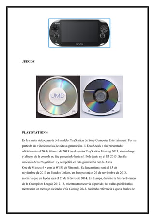 JUEGOS

PLAY STATION 4
Es la cuarta videoconsola del modelo PlayStation de Sony Computer Entertainment. Forma
parte de las videoconsolas de octava generación. El DualShock 4 fue presentado
oficialmente el 20 de febrero de 2013 en el evento PlayStation Meeting 2013, sin embargo
el diseño de la consola no fue presentado hasta el 10 de junio en el E3 2013. Será la
sucesora de la Playstation 3 y competirá en esta generación con la Xbox
One de Microsoft y con la Wii U de Nintendo. Su lanzamiento será el 15 de
noviembre de 2013 en Estados Unidos, en Europa será el 29 de noviembre de 2013,
mientras que en Japón será el 22 de febrero de 2014. En Europa, durante la final del torneo
de la Champions League 2012-13, mientras transcurría el partido, las vallas publicitarias
mostraban un mensaje diciendo: PS4 Coming 2013, haciendo referencia a que a finales de

 