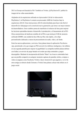 2013 en Europa será lanzada la PS4. También en Twitter, @PlayStationEU, publicó la
imagen de las vallas anunciándola.
Alejándose de la arquitectura utilizada en el procesador Cell de la videoconsola
PlayStation 3, la PlayStation 4 contará con procesador AMD de 8 núcleos bajo la
arquitectura x86-64. Estas instrucciones x86-64 están diseñadas para hacer más fácil el
desarrollo de videojuegos en la consola de nueva generación, que atrae a un mayor número
de desarrolladores. Estos cambios ponen de manifiesto el esfuerzo de Sony para mejorar
las lecciones aprendidas durante el desarrollo, la producción y el lanzamiento de la PS3.
Otras características de hardware notables de la PS4 es que incluyen 8 GB de memoria
unificada GDDR5, una unidad de disco Blu-ray Disc más rápido, y los chips
personalizados dedicados a tareas de procesamiento de audio, vídeo y de fondo.
Entre las nuevas aplicaciones y servicios, Sony planea lanzar la aplicación PlayStation
App, permitiendo a los que tengan un PS4 convertir los teléfonos inteligentes y las tabletas
en una segunda pantalla para mejorar la jugabilidad. La compañía también planea debutar
con Gaikai, un servicio de juego basado en la nube que aloja contenidos y juegos
descargables. Mediante la incorporación del botón "Share" en el nuevo controlador hará
que sea posible compartir en cualquier momento capturas de pantalla, trofeos, compras o
videos en páginas como Facebook, Twitter y hacer stream de lo que jugamos y ver el de
otros amigos en directo desde Ustream o Twitch, Sony planea colocar más énfasis en el
juego social.

 