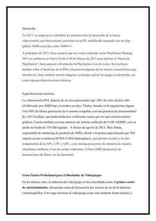 Desarrollo
En 2012, se empezaron a distribuir los primeros kits de desarrollo de la futura
videoconsola, que básicamente consistían en un PC modificado integrado con un chip
gráfico AMD conocido como AMD.8 t.
A principios de 2013, Sony anunció que un evento conocido como PlayStation Meeting
2013 se celebraría en Nueva York el 20 de febrero de 2013 para mostrar el "futuro de
PlayStation". Sony anunció oficialmente la PlayStation 4 en el evento. Se revelaron
detalles sobre el hardware de la PS4 y discutieron algunas de las nuevas características que
introducirá. Sony también mostró imágenes en tiempo real de los juegos en desarrollo, así
como algunas demostraciones técnicas.

Especificaciones técnicas
La videoconsola PS4, dispone de un microprocesador tipo APU de ocho núcleos x8664 fabricado por AMD bajo el nombre en clave Thebes, basado en la arquitectura Jaguar.
Una GPU de última generación de la misma compañía, con una potencia de procesamiento
de 1,84 Teraflops, que podrá dedicarse a diferentes tareas que no sean exclusivamente
gráficas. Cuenta también con una memoria de sistema unificada de 8 GB, GDDR5, con un
ancho de banda de 176 GB/segundo. A finales de agosto de 2013, Marc Diana,
responsable de marketing de producto de AMD, afirmó a la prensa especializada que PS4
soporta acceso a memoria hUMA (UMA heterogéneo), que permite acceder a los dos
componentes de la APU, CPU y GPU, a las mismas posiciones de memoria de manera
simultánea mediante el uso de cachés coherentes. Si bien AMD desautorizó las
declaraciones de Diana, no las desmintió.

Gran Futuro Profesional para el Diseñador de Videojuegos
En los últimos años, la industria del videojuego se ha consolidado como el primer sector
de entretenimiento, alcanzando cotas de facturación por encima de las de la industria
cinematográfica. Este auge reconoce al videojuego como una moderna forma artística y

 