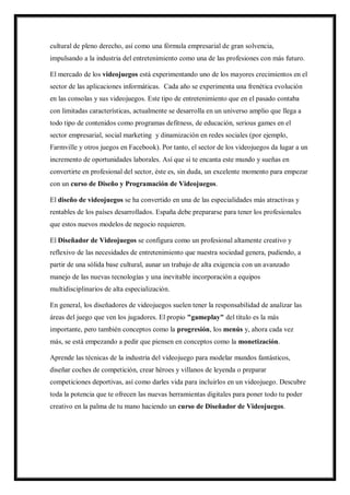 cultural de pleno derecho, así como una fórmula empresarial de gran solvencia,
impulsando a la industria del entretenimiento como una de las profesiones con más futuro.
El mercado de los videojuegos está experimentando uno de los mayores crecimientos en el
sector de las aplicaciones informáticas. Cada año se experimenta una frenética evolución
en las consolas y sus videojuegos. Este tipo de entretenimiento que en el pasado contaba
con limitadas características, actualmente se desarrolla en un universo amplio que llega a
todo tipo de contenidos como programas defitness, de educación, serious games en el
sector empresarial, social marketing y dinamización en redes sociales (por ejemplo,
Farmville y otros juegos en Facebook). Por tanto, el sector de los videojuegos da lugar a un
incremento de oportunidades laborales. Así que si te encanta este mundo y sueñas en
convertirte en profesional del sector, éste es, sin duda, un excelente momento para empezar
con un curso de Diseño y Programación de Videojuegos.
El diseño de videojuegos se ha convertido en una de las especialidades más atractivas y
rentables de los países desarrollados. España debe prepararse para tener los profesionales
que estos nuevos modelos de negocio requieren.
El Diseñador de Videojuegos se configura como un profesional altamente creativo y
reflexivo de las necesidades de entretenimiento que nuestra sociedad genera, pudiendo, a
partir de una sólida base cultural, aunar un trabajo de alta exigencia con un avanzado
manejo de las nuevas tecnologías y una inevitable incorporación a equipos
multidisciplinarios de alta especialización.
En general, los diseñadores de videojuegos suelen tener la responsabilidad de analizar las
áreas del juego que ven los jugadores. El propio "gameplay" del título es la más
importante, pero también conceptos como la progresión, los menús y, ahora cada vez
más, se está empezando a pedir que piensen en conceptos como la monetización.
Aprende las técnicas de la industria del videojuego para modelar mundos fantásticos,
diseñar coches de competición, crear héroes y villanos de leyenda o preparar
competiciones deportivas, así como darles vida para incluirlos en un videojuego. Descubre
toda la potencia que te ofrecen las nuevas herramientas digitales para poner todo tu poder
creativo en la palma de tu mano haciendo un curso de Diseñador de Videojuegos.

 