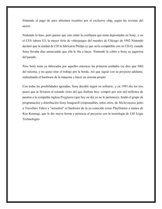 Nintendo el pago de unos altísimos royalties por el exclusivo chip, según las revistas del
sector.
Nintendo lo hizo, pero parece que esto minó la confianza que tenía depositadas en Sony, y en
el CES (ahora E3, la mayor feria de videojuegos del mundo) de Chicago de 1992 Nintendo
declaró que la unidad de CD la fabricaría Philips (y que sería compatible con su CD-I), cuando
Sony llevaba días anunciando que ella lo iba a hacer. Nintendo le cobró a Sony su jugarreta
del pasado.
Pero Sony tenía ya fabricadas por aquellos entonces las primeras unidades (se dice que 200)
del sistema, y no quiso tirar el trabajo por la borda. Así que siguió con su proyecto adelante,
rediseñando el hardware de la máquina y hacer un sistema propio.
Con todas las posibilidades agotadas, Sony decidió seguir en solitario, y en 1993 dio los tres
pasos que la llevaron al rotundo éxito del que disfruta hoy: compró por seis mil millones de
pesetas a la compañía inglesa Psygnosis (que hoy en día ya no le pertenece), fundó el grupo de
programación y distribución Sony Imagesoft (responsables, entre otros, de Mickeymania junto
a Travellers Tales) y "actualizó" el hardware de la ya conocida como PlayStation a manos de
Ken Kutaragi, que le dio nueva forma y potencia al proyecto con la tecnología de LSI Logic
Technologies

 