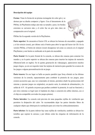 Descripción del equipo
Forma: Tiene la forma de un prisma rectangular de color gris y se
destaca por su diseño compacto y ligero. Con el lanzamiento de la
PSOne, la PlayStation redujo aún más su tamaño y peso, los bordes
extremos se curvaron más y el color fue un gris más claro en
comparación con el original.
PSOne fue la segunda versión de la PlayStation.
Parte superior: Se encuentra el lector CD, se ubican los botones de encendido y apagado
y el de reinicio (reset), por último está el botón para abrir la tapa del lector de CD. En la
versión PSOne, el botón de reinicio (reset) desaparece tal como se conocía en el original
PlayStation y este botón es reubicado en la parte de encendido.
Parte frontal: En la parte frontal de la consola, se ubican dos ranuras para conectar los
mandos y en la parte superior se ubican dos ranuras para insertar las tarjetas de memoria
(MemoryCards en inglés). En la quinta generación de videojuegos, aparecieron muchos
juegos largos, ya era un requisito tener las tarjetas de memoria para guardar los avances de
los juegos o alguna personalización de un juego.
Parte trasera: En ese lugar se halla un puerto paralelo (que Sony eliminó en las últimas
versiones de la consola, supuestamente para combatir la piratería de sus juegos, pues
existen accesorios que, una vez conectados al mismo, permiten eludir las protecciones del
sistema y ejecutar juegos no originales), un puerto serie, la entrada de alimentación y la
salida de A/V. Al quitarla creyeron que podían combatir la piratería, lo cual no funcionó y
por otros sistemas se logró (por el implante de chips o conexión de cables internos, eso si
el chip era compatible con todos los juegos piratas).
Partes laterales: La consola está provista de unas pequeñas rejillas de ventilación que
permiten la disipación del calor. Se recomendaba dejar las partes laterales libres de
cualquier objeto que obstruyera la ventilación para así evitar los sobrecalentamientos.
Parte inferior: En la parte inferior hay unas rejillas de ventilación, también se ubican los
tornillos que sujetan la carcasa y por último están las etiquetas de información de la
consola.

 
