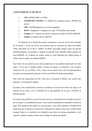 CARACTERÍSTICAS TÉCNICAS


CPU: R3000A RISC a 33 Mhz



GEOMETRY ENGINE: 1.5 millones de polígonos planos, 500.000 con
efectos



GPU: 180.000 polígonos/s con texturemapping



RAM: 2 megabytes, 1 megabyte de video, 512 kilobytes para sonido



Gráficos: 16.7 millones de colores, resoluciones desde 256x240 a 640x480



Sonido: 24 canales estéreo ADPCM

El hardware de la PlayStation puede considerarse como uno de los más acertados
de la historia, y como uno de los más potentes para su momento de salida (noviembre
1994): chip RISC de 32 bits a 33MHz, 30 MIPS, procesador gráfico capaz de calcular
500.000 polígonos texturizados y manejar en pantalla hasta 360.000, modos gráficos de
hasta 640x480, 16,7 millones de colores, modo de vídeo Playback (de calidad similar al
VHS), chip de sonido con calidad ADPCM...
Net Yaroze fue un sistema con la misma apariencia de una unidad normal, pero de color
negro y en la que se pueden probar versiones de juegos en desarrollo y de cualquier
sistema de TV, ya sea NTSC o PAL. Como era de esperar, Sony sólo la proporcionaba a
los grupos de programación para que tuviesen total libertad cuando programaban.
Poco antes del lanzamiento de PS2, Sony sacó al mercado la PSOne, una versión más
pequeña y curvada que la original.
Sin duda, estas características técnicas la situaban por encima de la Saturn de Sega en la
mayoría de los casos, y de la Nintendo 64 en más apartados de los que a Nintendo le
hubiese gustado.
En cuanto a los periféricos, uno de los más exitosos y comentados fue el mando de control,
por su diseño y su cantidad de botones, y por resultar absolutamente manejable a la hora de
jugar. Este mando ha ido tenido sus renovaciones, y tras sacar Nintendo su Rumble Pack
(pack para que el mando de control de la Nintendo 64 vibrara), Sony sacó su Dual Shock
(aunque Namco se le adelantó con suNegCon), que tenía las mismas propiedades y, por
supuesto, también contaba con dos sticks analógicos además del digital.

 