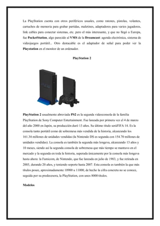La PlayStation cuenta con otros periféricos usuales, como ratones, pistolas, volantes,
cartuchos de memoria para grabar partidas, maletines, adaptadores para varios jugadores,
link cables para conectar sistemas, etc. pero el más interesante, y que no llegó a Europa,
fue PocketStation, algo parecido al VMS de la Dreamcast: agenda electrónica, sistema de
videojuegos portátil... Otro destacable es el adaptador de señal para poder ver la
Playstation en el monitor de un ordenador.
PlayStation 2

PlayStation 2 usualmente abreviada PS2 es la segunda videoconsola de la familia
PlayStation de Sony Computer Entertainment. Fue lanzada por primera vez el 4 de marzo
del año 2000 en Japón, su producción duró 13 años. Su último título seráFIFA 14. Es la
consola tanto portátil como de sobremesa más vendida de la historia, alcanzando los
161.34 millones de unidades vendidas (la Nintendo DS es segunda con 154.70 millones de
unidades vendidas). La consola es también la segunda más longeva, alcanzando 13 años y
10 meses, siendo así la segunda consola de sobremesa que más tiempo se mantuvo en el
mercado y la segunda en toda la historia, superada únicamente por la consola más longeva
hasta ahora: la Famicom, de Nintendo, que fue lanzada en julio de 1983, y fue retirada en
2003, durando 20 años, y teniendo soporte hasta 2007. Esta consola es también la que más
títulos posee, aproximadamente 10900 u 11000, de hecho la cifra concreta no se conoce,
seguida por su predecesora, la PlayStation, con unos 8000 títulos.
Modelos

 