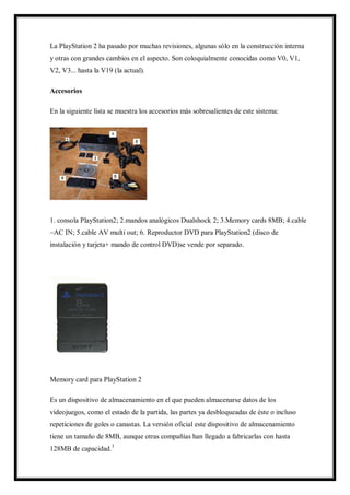 La PlayStation 2 ha pasado por muchas revisiones, algunas sólo en la construcción interna
y otras con grandes cambios en el aspecto. Son coloquialmente conocidas como V0, V1,
V2, V3... hasta la V19 (la actual).
Accesorios
En la siguiente lista se muestra los accesorios más sobresalientes de este sistema:

1. consola PlayStation2; 2.mandos analógicos Dualshock 2; 3.Memory cards 8MB; 4.cable
~AC IN; 5.cable AV multi out; 6. Reproductor DVD para PlayStation2 (disco de
instalación y tarjeta+ mando de control DVD)se vende por separado.

Memory card para PlayStation 2
Es un dispositivo de almacenamiento en el que pueden almacenarse datos de los
videojuegos, como el estado de la partida, las partes ya desbloqueadas de éste o incluso
repeticiones de goles o canastas. La versión oficial este dispositivo de almacenamiento
tiene un tamaño de 8MB, aunque otras compañías han llegado a fabricarlas con hasta
128MB de capacidad.3

 